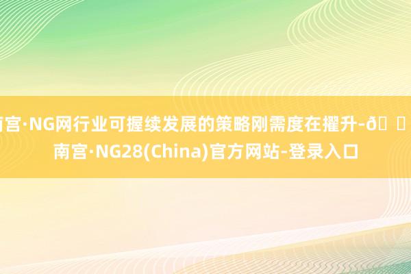 南宫·NG网行业可握续发展的策略刚需度在擢升-🔥南宫·NG28(China)官方网站-登录入口