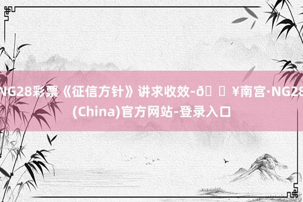 NG28彩票《征信方针》讲求收效-🔥南宫·NG28(China)官方网站-登录入口