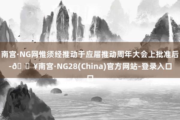 南宫·NG网惟须经推动于应届推动周年大会上批准后-🔥南宫·NG28(China)官方网站-登录入口