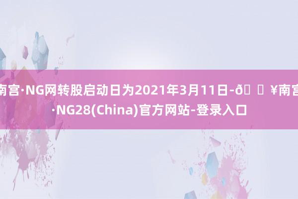 南宫·NG网转股启动日为2021年3月11日-🔥南宫·NG28(China)官方网站-登录入口