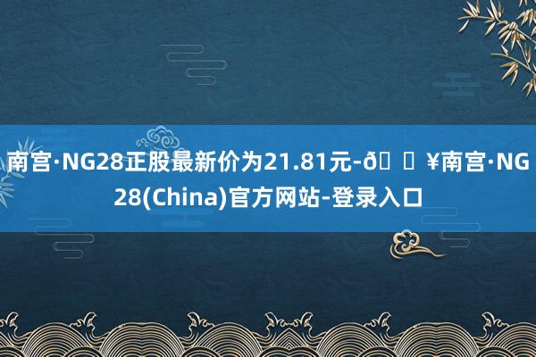 南宫·NG28正股最新价为21.81元-🔥南宫·NG28(China)官方网站-登录入口