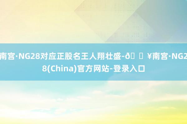 南宫·NG28对应正股名王人翔壮盛-🔥南宫·NG28(China)官方网站-登录入口