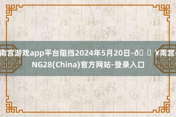 南宫游戏app平台阻挡2024年5月20日-🔥南宫·NG28(China)官方网站-登录入口