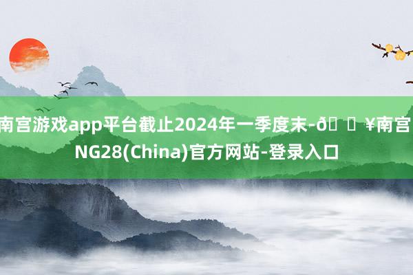 南宫游戏app平台截止2024年一季度末-🔥南宫·NG28(China)官方网站-登录入口