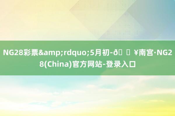 NG28彩票&rdquo;5月初-🔥南宫·NG28(China)官方网站-登录入口