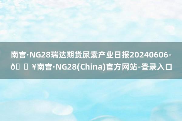 南宫·NG28瑞达期货尿素产业日报20240606-🔥南宫·NG28(China)官方网站-登录入口