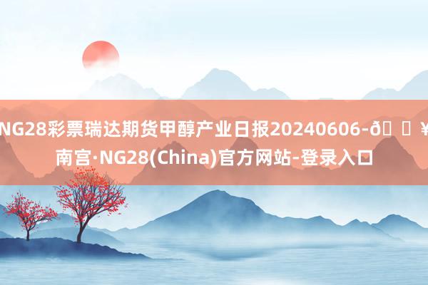 NG28彩票瑞达期货甲醇产业日报20240606-🔥南宫·NG28(China)官方网站-登录入口