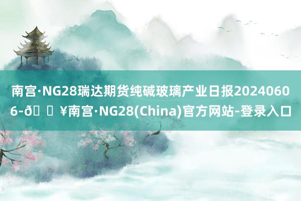 南宫·NG28瑞达期货纯碱玻璃产业日报20240606-🔥南宫·NG28(China)官方网站-登录入口