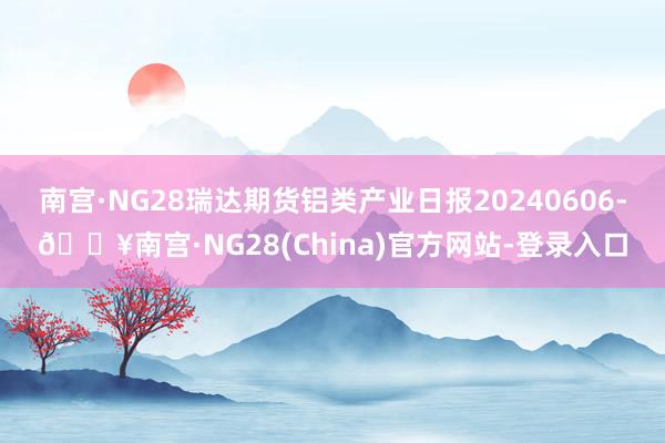 南宫·NG28瑞达期货铝类产业日报20240606-🔥南宫·NG28(China)官方网站-登录入口