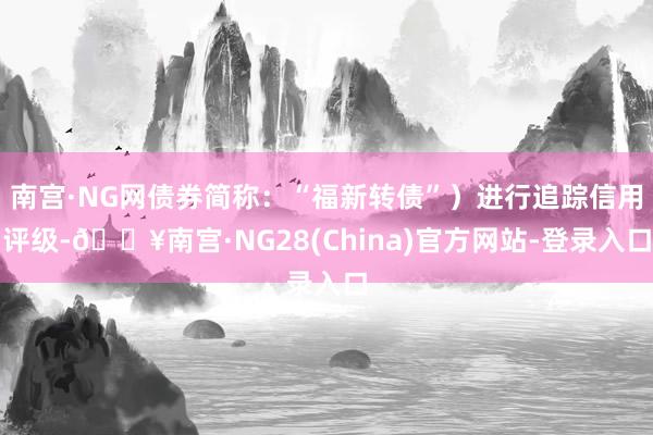 南宫·NG网债券简称：“福新转债”）进行追踪信用评级-🔥南宫·NG28(China)官方网站-登录入口