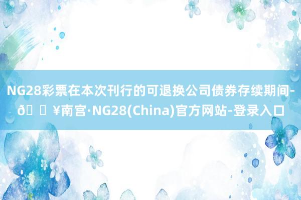 NG28彩票在本次刊行的可退换公司债券存续期间-🔥南宫·NG28(China)官方网站-登录入口