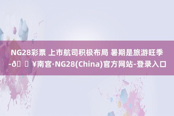 NG28彩票 　　上市航司积极布局 　　暑期是旅游旺季-🔥南宫·NG28(China)官方网站-登录入口