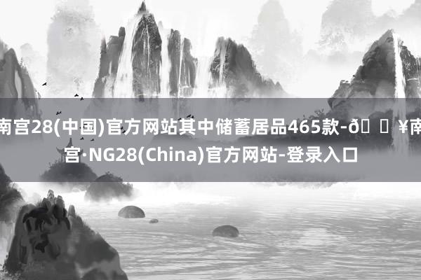 南宫28(中国)官方网站其中储蓄居品465款-🔥南宫·NG28(China)官方网站-登录入口