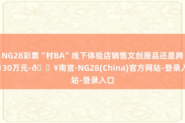 NG28彩票“村BA”线下体验店销售文创居品还是跨越130万元-🔥南宫·NG28(China)官方网站-登录入口