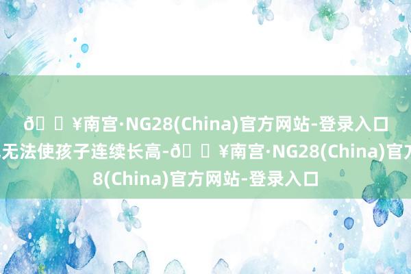 🔥南宫·NG28(China)官方网站-登录入口再用任何标准也无法使孩子连续长高-🔥南宫·NG28(China)官方网站-登录入口