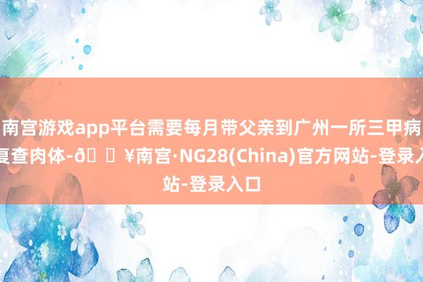 南宫游戏app平台需要每月带父亲到广州一所三甲病院复查肉体-🔥南宫·NG28(China)官方网站-登录入口