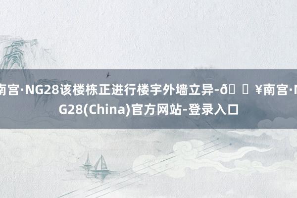 南宫·NG28该楼栋正进行楼宇外墙立异-🔥南宫·NG28(China)官方网站-登录入口