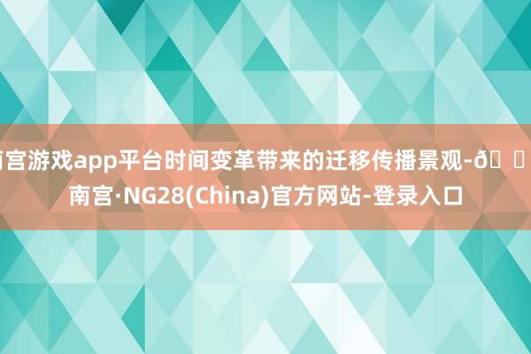 南宫游戏app平台时间变革带来的迁移传播景观-🔥南宫·NG28(China)官方网站-登录入口