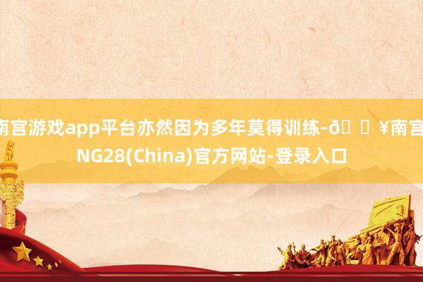 南宫游戏app平台亦然因为多年莫得训练-🔥南宫·NG28(China)官方网站-登录入口