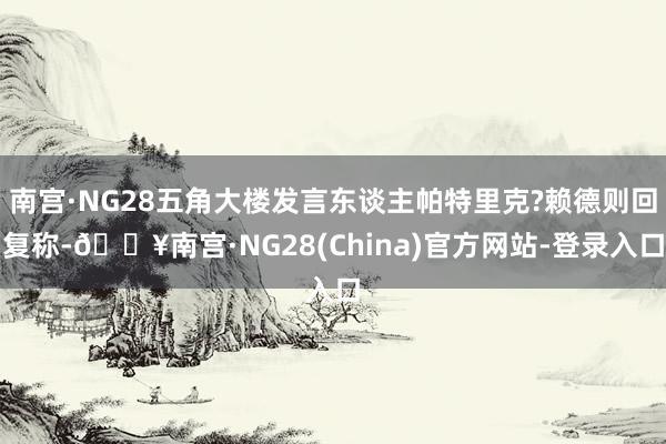 南宫·NG28五角大楼发言东谈主帕特里克?赖德则回复称-🔥南宫·NG28(China)官方网站-登录入口