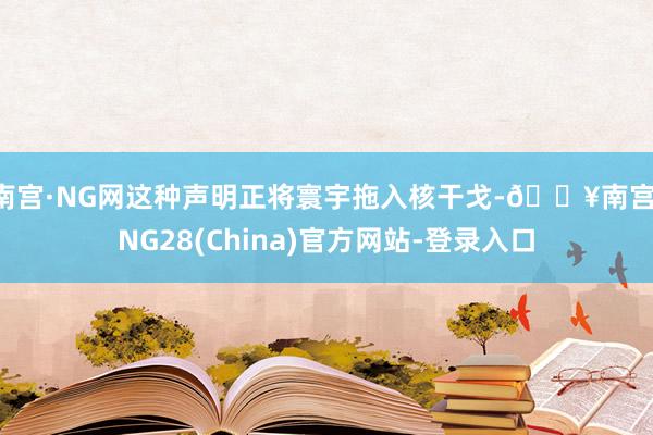 南宫·NG网这种声明正将寰宇拖入核干戈-🔥南宫·NG28(China)官方网站-登录入口