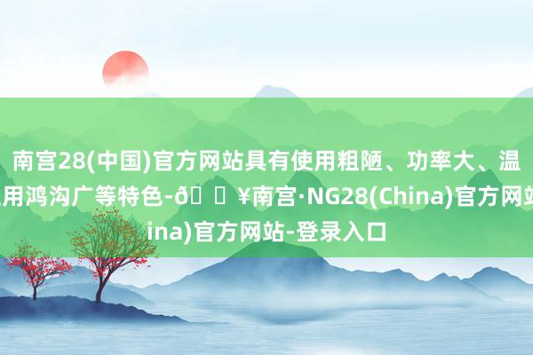 南宫28(中国)官方网站具有使用粗陋、功率大、温度自控、适用鸿沟广等特色-🔥南宫·NG28(China)官方网站-登录入口