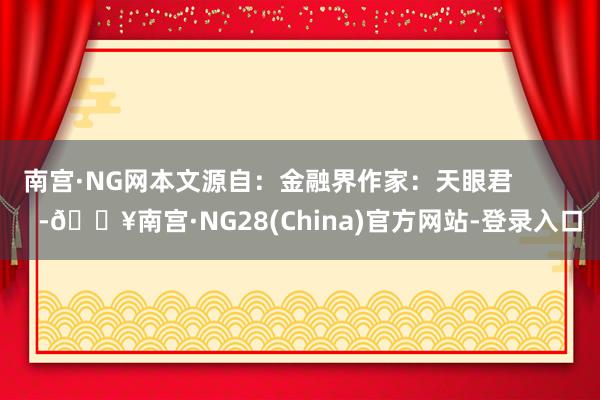 南宫·NG网本文源自：金融界作家：天眼君            -🔥南宫·NG28(China)官方网站-登录入口