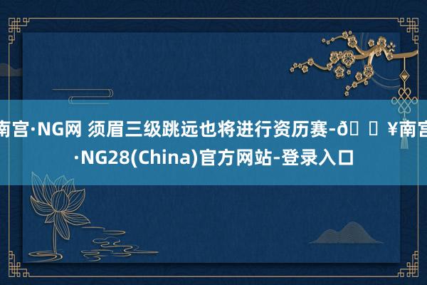 南宫·NG网 　　须眉三级跳远也将进行资历赛-🔥南宫·NG28(China)官方网站-登录入口