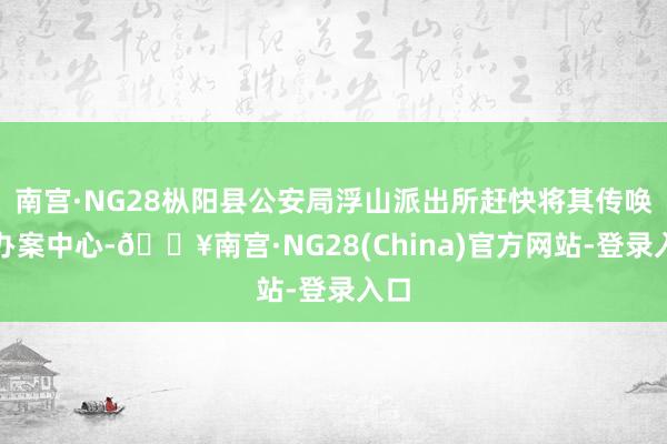 南宫·NG28枞阳县公安局浮山派出所赶快将其传唤至办案中心-🔥南宫·NG28(China)官方网站-登录入口