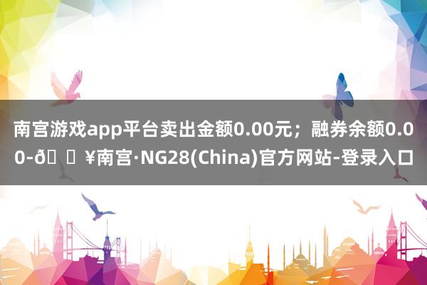 南宫游戏app平台卖出金额0.00元；融券余额0.00-🔥南宫·NG28(China)官方网站-登录入口