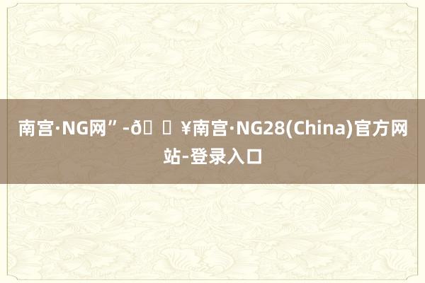 南宫·NG网”-🔥南宫·NG28(China)官方网站-登录入口