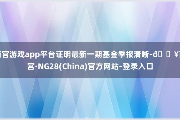 南宫游戏app平台证明最新一期基金季报清晰-🔥南宫·NG28(China)官方网站-登录入口