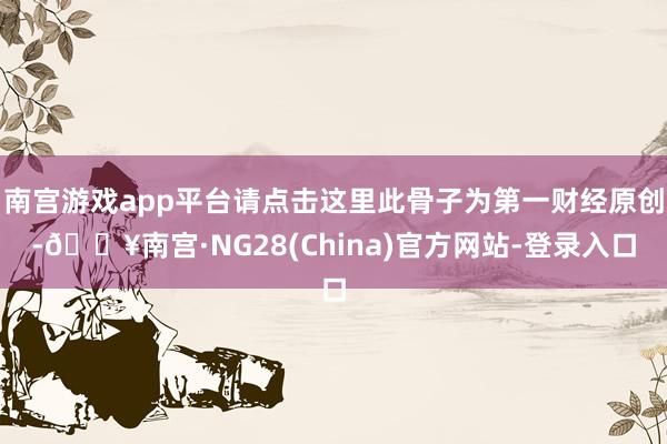 南宫游戏app平台请点击这里此骨子为第一财经原创-🔥南宫·NG28(China)官方网站-登录入口