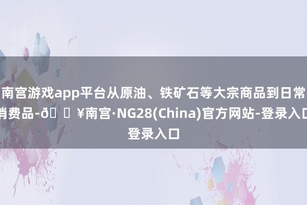 南宫游戏app平台从原油、铁矿石等大宗商品到日常消费品-🔥南宫·NG28(China)官方网站-登录入口