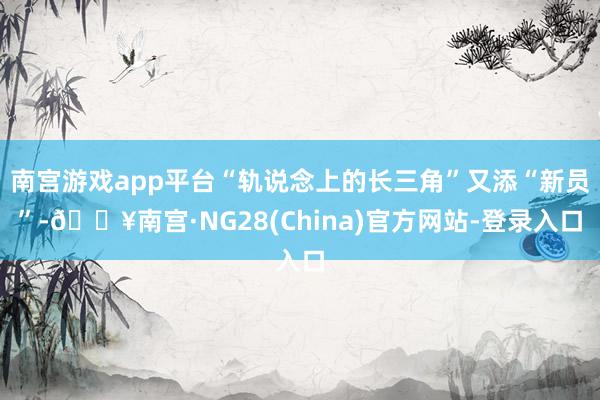 南宫游戏app平台“轨说念上的长三角”又添“新员”-🔥南宫·NG28(China)官方网站-登录入口