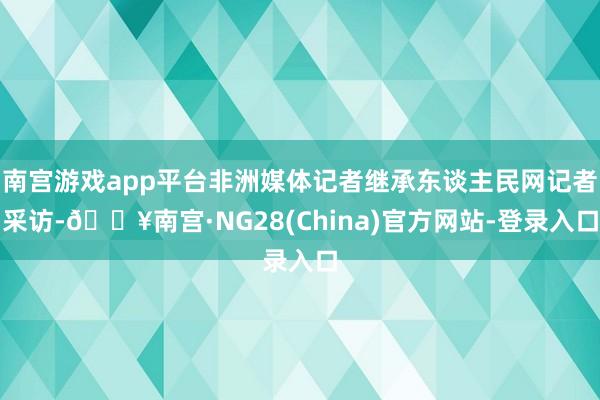 南宫游戏app平台非洲媒体记者继承东谈主民网记者采访-🔥南宫·NG28(China)官方网站-登录入口