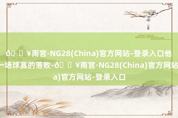 🔥南宫·NG28(China)官方网站-登录入口他因中国队一场球赛的落败-🔥南宫·NG28(China)官方网站-登录入口