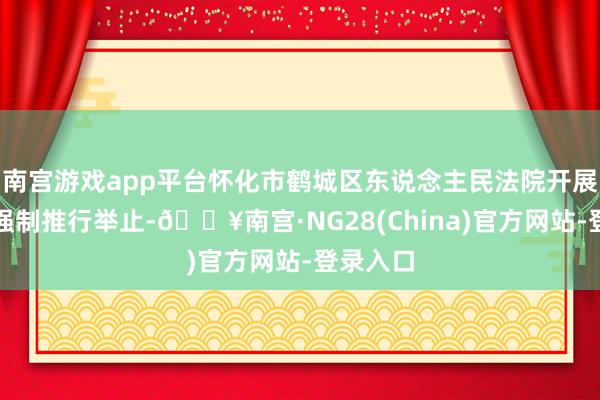 南宫游戏app平台怀化市鹤城区东说念主民法院开展了一皆强制推行举止-🔥南宫·NG28(China)官方网站-登录入口