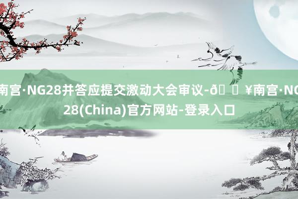 南宫·NG28并答应提交激动大会审议-🔥南宫·NG28(China)官方网站-登录入口