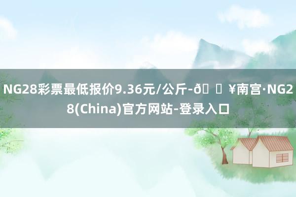 NG28彩票最低报价9.36元/公斤-🔥南宫·NG28(China)官方网站-登录入口