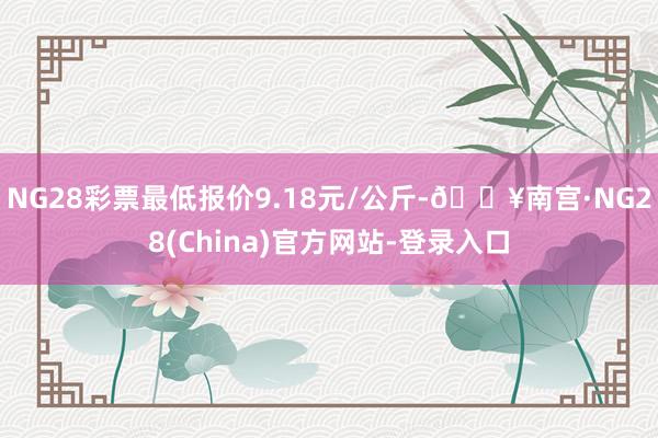 NG28彩票最低报价9.18元/公斤-🔥南宫·NG28(China)官方网站-登录入口