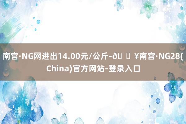 南宫·NG网进出14.00元/公斤-🔥南宫·NG28(China)官方网站-登录入口