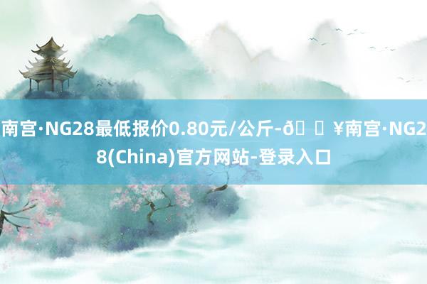 南宫·NG28最低报价0.80元/公斤-🔥南宫·NG28(China)官方网站-登录入口