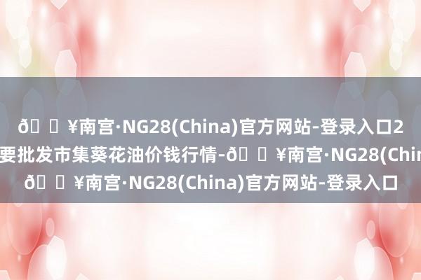 🔥南宫·NG28(China)官方网站-登录入口2024年9月18日天下主要批发市集葵花油价钱行情-🔥南宫·NG28(China)官方网站-登录入口