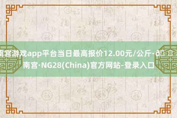 南宫游戏app平台当日最高报价12.00元/公斤-🔥南宫·NG28(China)官方网站-登录入口