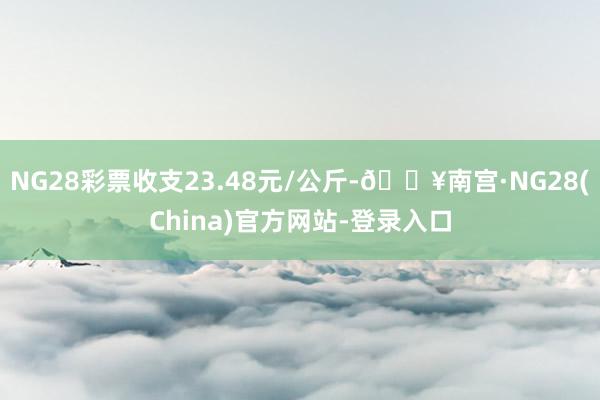 NG28彩票收支23.48元/公斤-🔥南宫·NG28(China)官方网站-登录入口