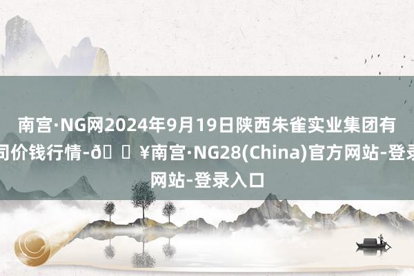 南宫·NG网2024年9月19日陕西朱雀实业集团有限公司价钱行情-🔥南宫·NG28(China)官方网站-登录入口