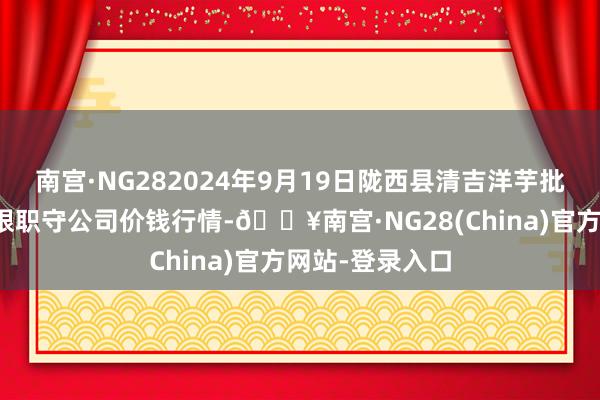 南宫·NG282024年9月19日陇西县清吉洋芋批发往复阛阓有限职守公司价钱行情-🔥南宫·NG28(China)官方网站-登录入口