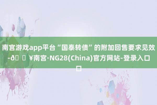 南宫游戏app平台“国泰转债”的附加回售要求见效-🔥南宫·NG28(China)官方网站-登录入口