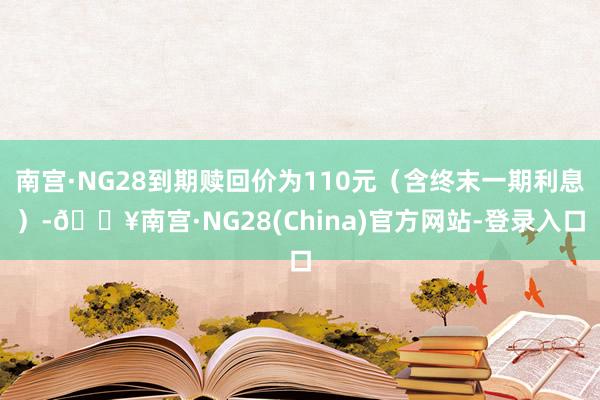 南宫·NG28到期赎回价为110元（含终末一期利息）-🔥南宫·NG28(China)官方网站-登录入口